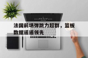 金年会平台-关于法国前场弹跳力超群，篮板数据遥遥领先的信息