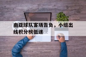 金年会平台-关于南亚球队客场告负，小组出线积分榜低迷的信息