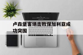 金年会APP-卢森堡客场击败保加利亚成功突围(足球周六001保加利亚vs卢森堡)